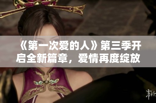 《第一次爱的人》第三季开启全新篇章，爱情再度绽放
