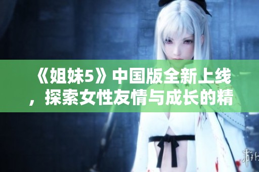 《姐妹5》中国版全新上线，探索女性友情与成长的精彩故事