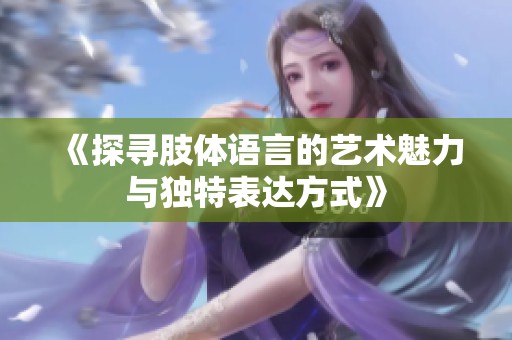 《探寻肢体语言的艺术魅力与独特表达方式》