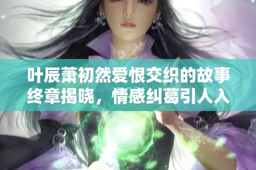 叶辰萧初然爱恨交织的故事终章揭晓，情感纠葛引人入胜