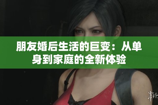 朋友婚后生活的巨变：从单身到家庭的全新体验