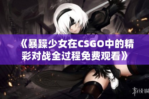 《暴躁少女在CSGO中的精彩对战全过程免费观看》