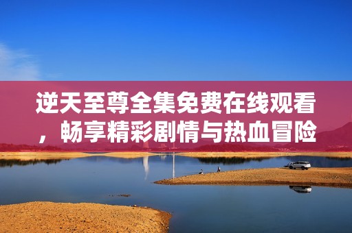 逆天至尊全集免费在线观看，畅享精彩剧情与热血冒险