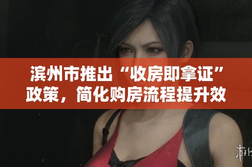 滨州市推出“收房即拿证”政策，简化购房流程提升效率