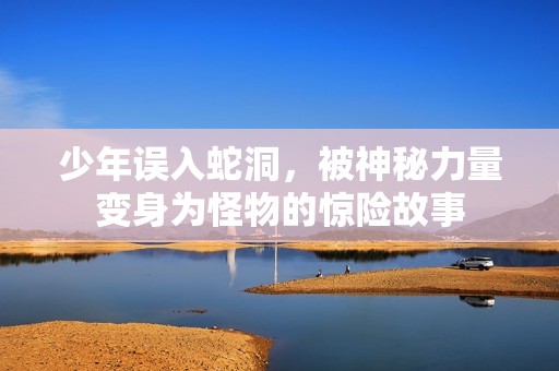 少年误入蛇洞，被神秘力量变身为怪物的惊险故事