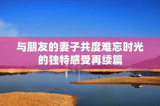 与朋友的妻子共度难忘时光的独特感受再续篇