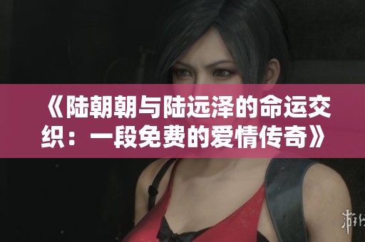 《陆朝朝与陆远泽的命运交织：一段免费的爱情传奇》