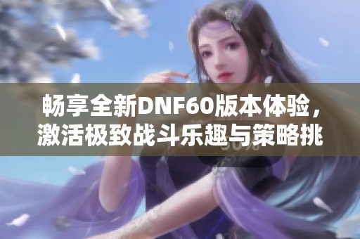 畅享全新DNF60版本体验，激活极致战斗乐趣与策略挑战