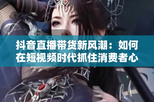 抖音直播带货新风潮：如何在短视频时代抓住消费者心？