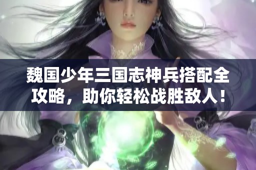魏国少年三国志神兵搭配全攻略，助你轻松战胜敌人！