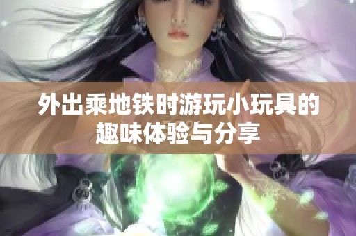 外出乘地铁时游玩小玩具的趣味体验与分享