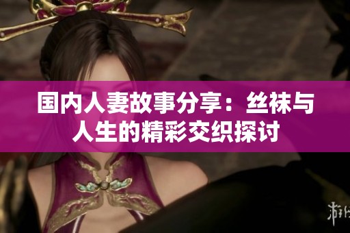国内人妻故事分享：丝袜与人生的精彩交织探讨