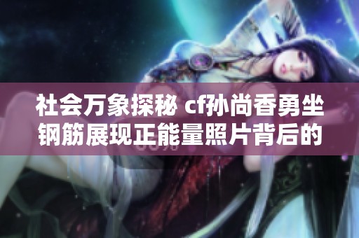 社会万象探秘 cf孙尚香勇坐钢筋展现正能量照片背后的故事