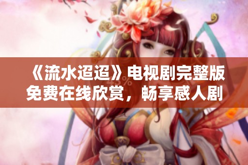 《流水迢迢》电视剧完整版免费在线欣赏，畅享感人剧情