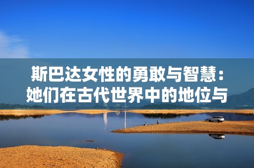斯巴达女性的勇敢与智慧：她们在古代世界中的地位与影响