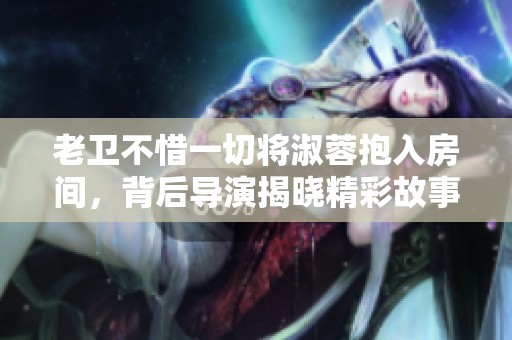 老卫不惜一切将淑蓉抱入房间，背后导演揭晓精彩故事