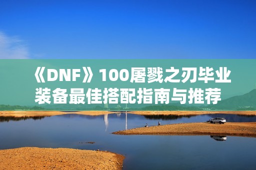 《DNF》100屠戮之刃毕业装备最佳搭配指南与推荐
