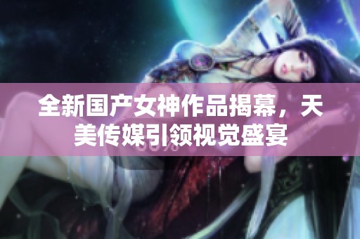 全新国产女神作品揭幕，天美传媒引领视觉盛宴