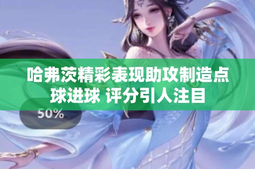 哈弗茨精彩表现助攻制造点球进球 评分引人注目