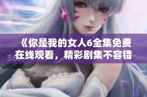 《你是我的女人6全集免费在线观看，精彩剧集不容错过》