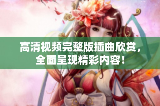 高清视频完整版插曲欣赏，全面呈现精彩内容！