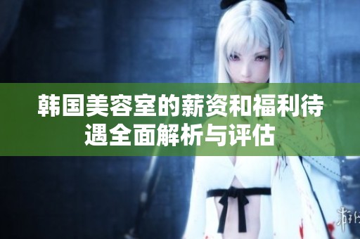 韩国美容室的薪资和福利待遇全面解析与评估