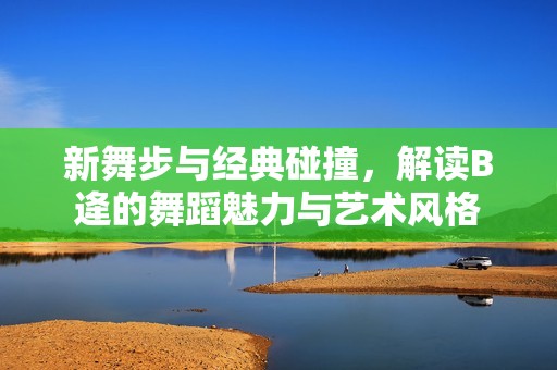 新舞步与经典碰撞，解读B逄的舞蹈魅力与艺术风格