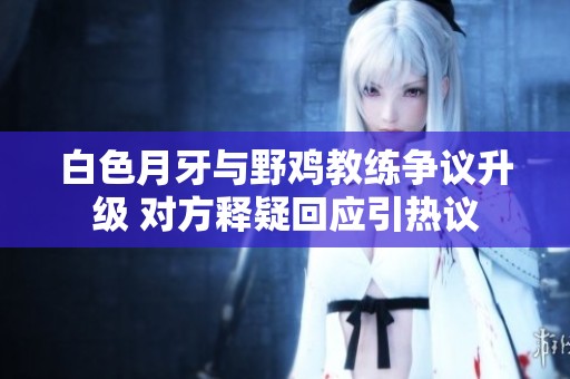 白色月牙与野鸡教练争议升级 对方释疑回应引热议