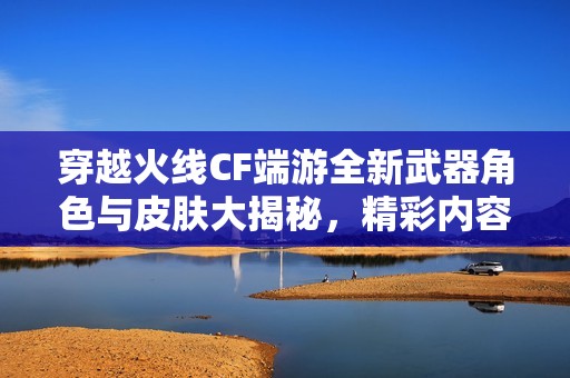 穿越火线CF端游全新武器角色与皮肤大揭秘，精彩内容不容错过