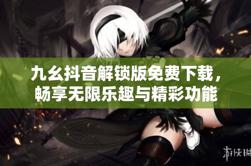 九幺抖音解锁版免费下载，畅享无限乐趣与精彩功能