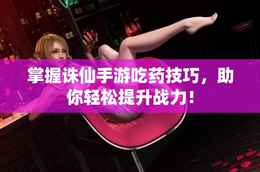掌握诛仙手游吃药技巧，助你轻松提升战力！