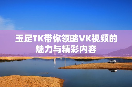 玉足TK带你领略VK视频的魅力与精彩内容