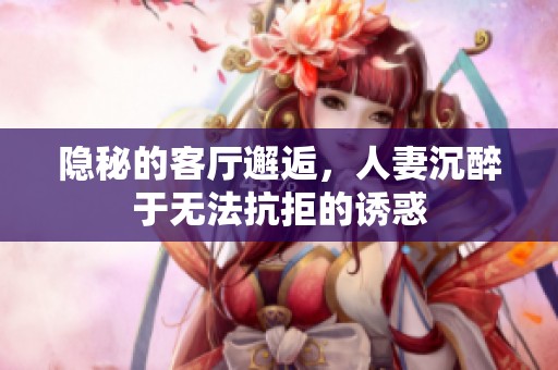 隐秘的客厅邂逅，人妻沉醉于无法抗拒的诱惑