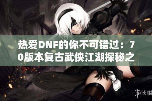 热爱DNF的你不可错过：70版本复古武侠江湖探秘之旅！