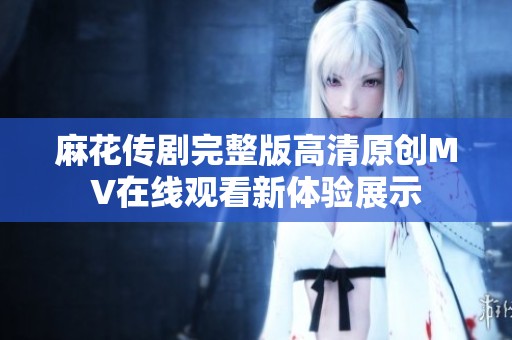 麻花传剧完整版高清原创MV在线观看新体验展示
