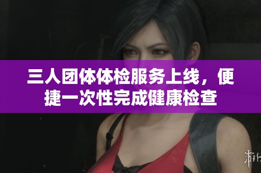 三人团体体检服务上线，便捷一次性完成健康检查