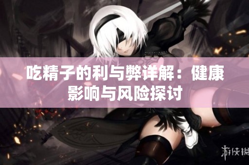 吃精子的利与弊详解：健康影响与风险探讨