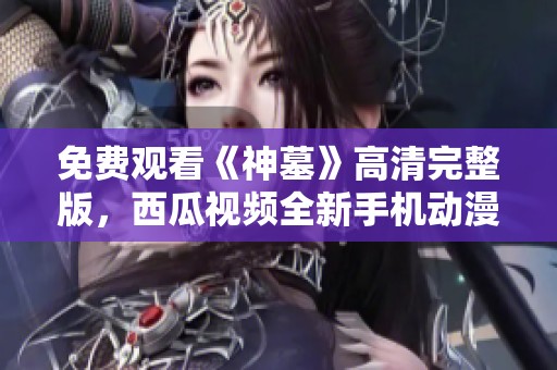 免费观看《神墓》高清完整版，西瓜视频全新手机动漫体验