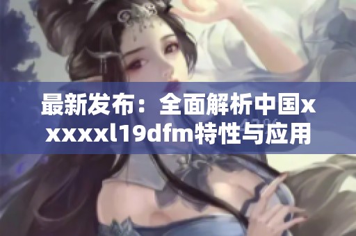 最新发布：全面解析中国xxxxxl19dfm特性与应用潜力