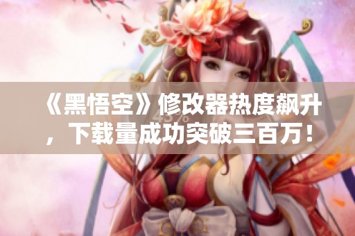 《黑悟空》修改器热度飙升，下载量成功突破三百万！