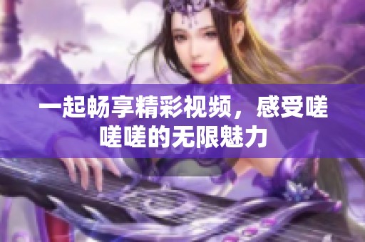 一起畅享精彩视频，感受嗟嗟嗟的无限魅力