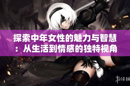 探索中年女性的魅力与智慧：从生活到情感的独特视角