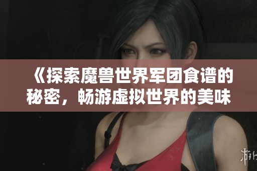 《探索魔兽世界军团食谱的秘密，畅游虚拟世界的美味体验》