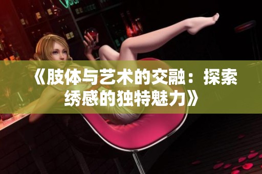 《肢体与艺术的交融：探索绣感的独特魅力》