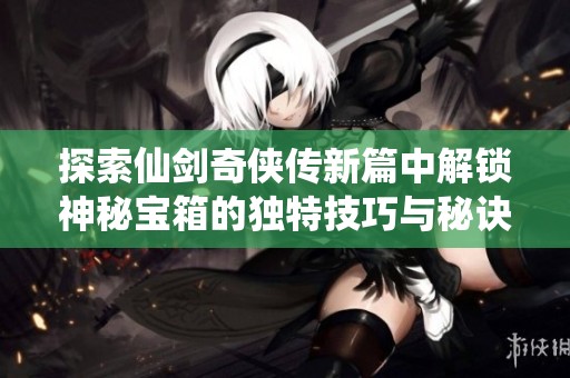 探索仙剑奇侠传新篇中解锁神秘宝箱的独特技巧与秘诀