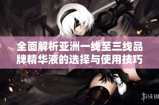 全面解析亚洲一线至三线品牌精华液的选择与使用技巧