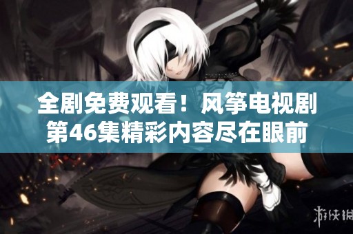 全剧免费观看！风筝电视剧第46集精彩内容尽在眼前