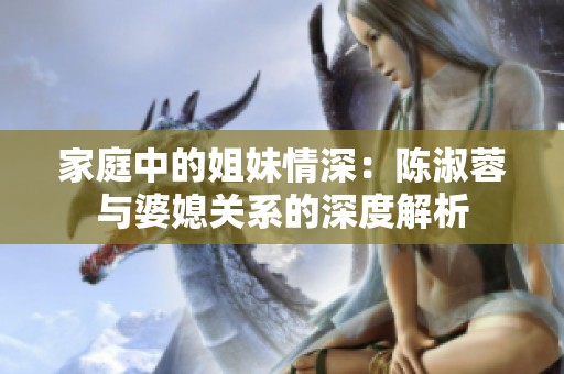 家庭中的姐妹情深：陈淑蓉与婆媳关系的深度解析