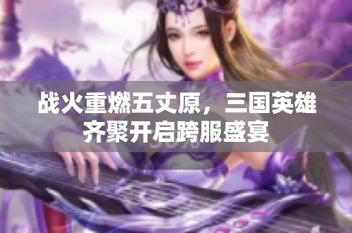 战火重燃五丈原，三国英雄齐聚开启跨服盛宴