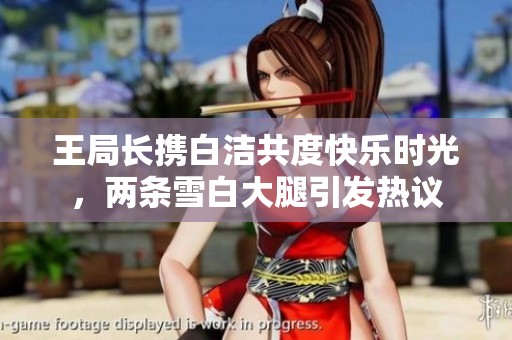 王局长携白洁共度快乐时光，两条雪白大腿引发热议